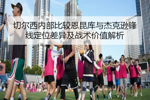 切尔西内部比较恩昆库与杰克逊锋线定位差异及战术价值解析