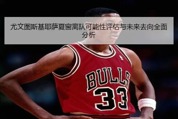 尤文图斯基耶萨夏窗离队可能性评估与未来去向全面分析（c7c7·app）