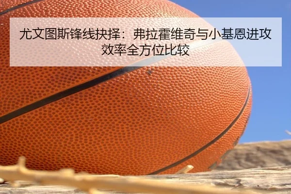 尤文图斯锋线抉择：弗拉霍维奇与小基恩进攻效率全方位比较