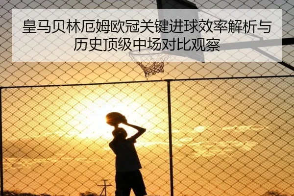 皇马贝林厄姆欧冠关键进球效率解析与历史顶级中场对比观察