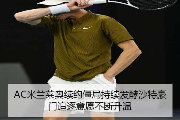 AC米兰莱奥续约僵局持续发酵沙特豪门追逐意愿不断升温（c7c7·app）