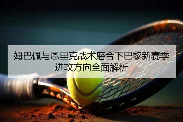 姆巴佩与恩里克战术磨合下巴黎新赛季进攻方向全面解析（c7c7·app）