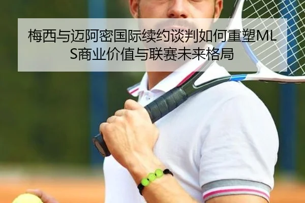 梅西与迈阿密国际续约谈判如何重塑MLS商业价值与联赛未来格局