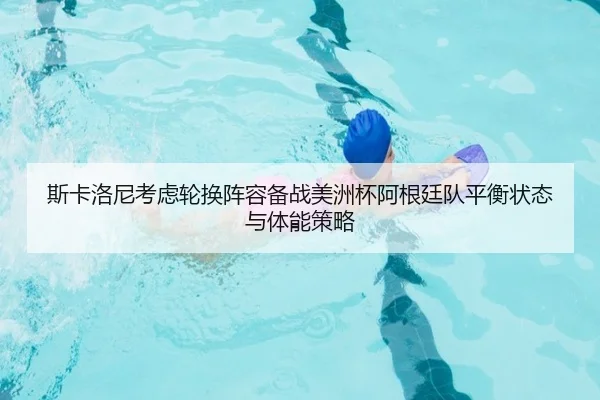 斯卡洛尼考虑轮换阵容备战美洲杯阿根廷队平衡状态与体能策略