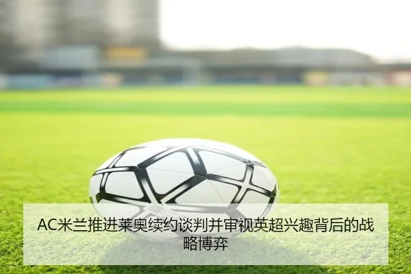 AC米兰推进莱奥续约谈判并审视英超兴趣背后的战略博弈 | c7c7·app