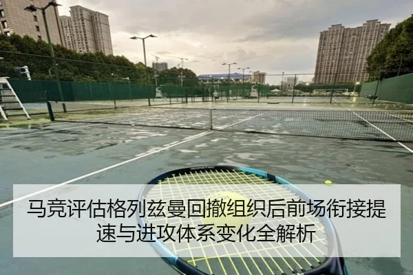 马竞评估格列兹曼回撤组织后前场衔接提速与进攻体系变化全解析（c7c7·app）