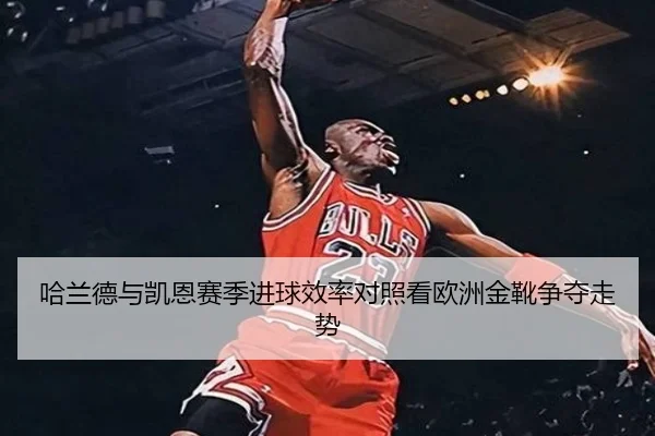 哈兰德与凯恩赛季进球效率对照看欧洲金靴争夺走势（c7c7·app）