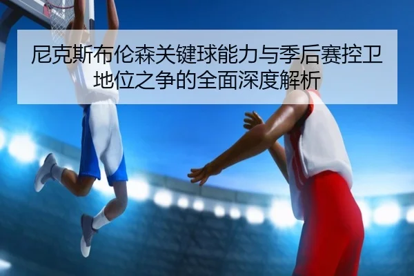 尼克斯布伦森关键球能力与季后赛控卫地位之争的全面深度解析（c7c7·app）