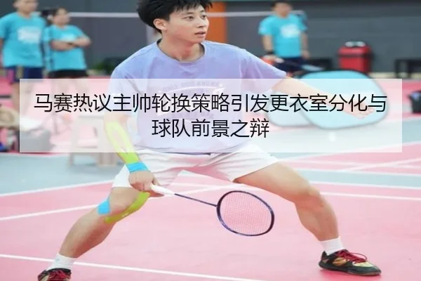 马赛热议主帅轮换策略引发更衣室分化与球队前景之辩（c7c7·app）